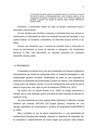 22




                    (i) diminuição do tempo gasto com atividade física; (ii) aumento do consumo
                    de lanches rápidos e, conseqüentemente, maior consumo calórico; (iii) as
                    propagandas veiculadas na televisão exercem uma influência negativa nas
                    escolhas e atitudes com relação ao alimento pelas crianças (SICHIERI e
                    SOUZA, 2008).


     Entretanto, a contribuição relativa de cada um desses mecanismos para a
obesidade é desconhecida.
     Um dos desafios para identificar mudanças na atividade física das crianças ou
sedentarismo é a dificuldade em obter uma avaliação acurada das atividades, o que
poderia explicar os resultados contraditórios de diferentes estudos (STICE et al.,
2006).
     Estudos que identificam que o aumento de atividade física e diminuição do
tempo de permanência na frente da televisão e videogame, não identificaram
diferença no IMC, mas demonstrou um resultado percentual em sobrepeso
(SICHIERI; SOUZA, 2008).




1.4 TRATAMENTO

     A obesidade nos últimos anos, tem sido considerada uma doença metabólica e
neuroendócrina que resulta da combinação entre um ambiente obesogênico e uma
predisposição genética intrínseca. Modificações do estilo de vida propostas no
tratamento da obesidade são fundamentais e podem ser efetivas, mas isoladamente
a longo prazo não atingem sucesso. O uso de medicamentos para perda de peso é
efetivo a longo prazo, mas, após um ano de tratamento (FARIA at al., 2010).
     De acordo com os autores Rucker et al., (2007) as drogas sibutramina e
orlistate, são as mais utilizadas, geram uma perda de peso subtraída do placebo em
média de 3-5 kg.
     Um outro tratamento que vem surgindo efeito significativo é referente à cirurgia
bariátrica (por exemplo, 20%-25% com bypass gástrico), resultando em uma
redução significativa de comorbidades e aumento de longevidade (SJÖSTRÖM et
al., 2007).
     Mas a proibição do uso de alguns medicamentos e o uso desenfreado de
medicamentos indicados para diabetes, utilizados no tratamento de obesidade, faz-
se necessário o desenvolvimento de novas drogas que possuam maior eficácia,
 