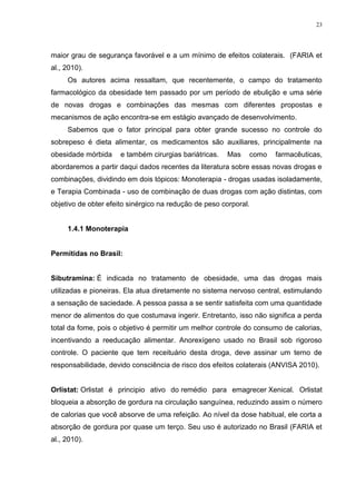 23




maior grau de segurança favorável e a um mínimo de efeitos colaterais. (FARIA et
al., 2010).
     Os autores acima ressaltam, que recentemente, o campo do tratamento
farmacológico da obesidade tem passado por um período de ebulição e uma série
de novas drogas e combinações das mesmas com diferentes propostas e
mecanismos de ação encontra-se em estágio avançado de desenvolvimento.
     Sabemos que o fator principal para obter grande sucesso no controle do
sobrepeso é dieta alimentar, os medicamentos são auxiliares, principalmente na
obesidade mórbida     e também cirurgias bariátricas.   Mas   como   farmacêuticas,
abordaremos a partir daqui dados recentes da literatura sobre essas novas drogas e
combinações, dividindo em dois tópicos: Monoterapia - drogas usadas isoladamente,
e Terapia Combinada - uso de combinação de duas drogas com ação distintas, com
objetivo de obter efeito sinérgico na redução de peso corporal.


     1.4.1 Monoterapia


Permitidas no Brasil:


Sibutramina: É indicada no tratamento de obesidade, uma das drogas mais
utilizadas e pioneiras. Ela atua diretamente no sistema nervoso central, estimulando
a sensação de saciedade. A pessoa passa a se sentir satisfeita com uma quantidade
menor de alimentos do que costumava ingerir. Entretanto, isso não significa a perda
total da fome, pois o objetivo é permitir um melhor controle do consumo de calorias,
incentivando a reeducação alimentar. Anorexígeno usado no Brasil sob rigoroso
controle. O paciente que tem receituário desta droga, deve assinar um terno de
responsabilidade, devido consciência de risco dos efeitos colaterais (ANVISA 2010).


Orlistat: Orlistat é principio ativo do remédio para emagrecer Xenical. Orlistat
bloqueia a absorção de gordura na circulação sanguínea, reduzindo assim o número
de calorias que você absorve de uma refeição. Ao nível da dose habitual, ele corta a
absorção de gordura por quase um terço. Seu uso é autorizado no Brasil (FARIA et
al., 2010).
 