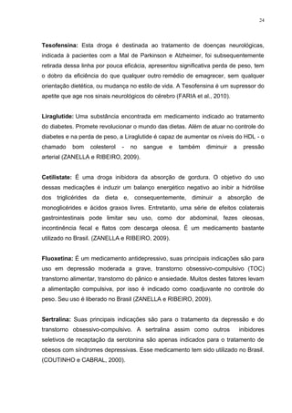 24




Tesofensina: Esta droga é destinada ao tratamento de doenças neurológicas,
indicada à pacientes com a Mal de Parkinson e Alzheimer, foi subsequentemente
retirada dessa linha por pouca eficácia, apresentou significativa perda de peso, tem
o dobro da eficiência do que qualquer outro remédio de emagrecer, sem qualquer
orientação dietética, ou mudança no estilo de vida. A Tesofensina é um supressor do
apetite que age nos sinais neurológicos do cérebro (FARIA et al., 2010).


Liraglutide: Uma substância encontrada em medicamento indicado ao tratamento
do diabetes. Promete revolucionar o mundo das dietas. Além de atuar no controle do
diabetes e na perda de peso, a Liraglutide é capaz de aumentar os níveis do HDL - o
chamado    bom    colesterol   -   no   sangue   e   também   diminuir     a    pressão
arterial (ZANELLA e RIBEIRO, 2009).


Cetilistate: É uma droga inibidora da absorção de gordura. O objetivo do uso
dessas medicações é induzir um balanço energético negativo ao inibir a hidrólise
dos triglicérides da dieta e, consequentemente, diminuir a absorção de
monoglicérides e ácidos graxos livres. Entretanto, uma série de efeitos colaterais
gastrointestinais pode limitar seu uso, como dor abdominal, fezes oleosas,
incontinência fecal e flatos com descarga oleosa. É um medicamento bastante
utilizado no Brasil. (ZANELLA e RIBEIRO, 2009).


Fluoxetina: É um medicamento antidepressivo, suas principais indicações são para
uso em depressão moderada a grave, transtorno obsessivo-compulsivo (TOC)
transtorno alimentar, transtorno do pânico e ansiedade. Muitos destes fatores levam
a alimentação compulsiva, por isso é indicado como coadjuvante no controle do
peso. Seu uso é liberado no Brasil (ZANELLA e RIBEIRO, 2009).


Sertralina: Suas principais indicações são para o tratamento da depressão e do
transtorno obsessivo-compulsivo. A sertralina assim como outros                inibidores
seletivos de recaptação da serotonina são apenas indicados para o tratamento de
obesos com síndromes depressivas. Esse medicamento tem sido utilizado no Brasil.
(COUTINHO e CABRAL, 2000).
 