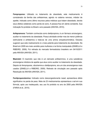 26




Femproporex: Utilizado no tratamento de obesidade, este medicamento é
considerado da família das anfetaminas, agindo no sistema nervoso, inibidor de
apetite. Indicado como último recursos pelos médicos que tratam obesidade, devido
seus efeitos colaterais como perda do sono. A pessoa fica em alerta constante. Sua
indicação foi proibida no Brasil o ano passado (ANVISA, 2010).


Anfepramona: Também conhecida como dietilpropiona, é um fármaco anorexígeno,
auxiliar no tratamento da obesidade. Possui atividade similar mas de menor potência
estimulante à anfetamina e trata-se de uma amina simpaticomimética. Estudos
sugerem que este medicamento é o mais potente para tratamento da obesidade. No
Brasil em 2009 era mais vendido para mulheres e na forma manipulada (ZANELLA e
RIBEIRO, 2009). Foi retirada do mercado farmacêutico brasileiro em 04/10/2011
pela ANVISA (ANVISA, 2011).


Mazindol: O mazindol, que não é um derivado anfetamínico, é uma substância
anorexígena inibidora de apetite que atua como auxiliar no tratamento da obesidade.
Depois do femproporex, sibutramina e dietilpropiona, era um dos anorexígenos mais
usados (ZANELLA e RIBEIRO, 2009). Retirado de circulação ano passado após
Resolução da ANVISA (ANVISA, 2011).


Fenilpropanolamina: Indicado como descongestionante nasal, apresentava efeito
significativo na perda de peso. Mais de 23 medicamentos apresentava o sal em sua
fórmula, após uso inadequado, seu uso foi proibido no ano de 2000 pela ANVISA
(FARIA et al., 2010).
 