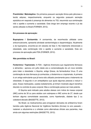 28




Pramlintide / Metreleptina: Os primeiros possuem secreção tônica pelo pâncreas e
tecido adiposo, respectivamente, enquanto os segundos possuem secreção
episódica em resposta à presença de alimentos no TGI, resumindo sua combinação
inibi o apetite e aumenta a saciedade. Esta droga tem emprego recente e já eta
sendo utilizada no Brasil (FORNER, 2012).


Em processo de aprovação:


Bupropiona / Zonisamida: A zonisamida, de reconhecida utilidade como
anticonvulsivante, apresenta atividade serotoninérgica e dopaminérgica. Atualmente
a da bupropiona, encontra-se em estudos de fase 3. No tratamento direcionado a
obesidade, esta combinação inibi o apetite e aumenta a saciedade. Esta em
processo de aprovação pelo FDA (FORNER, 2012).


Não permitidas no Brasil:


Fentermina / Topiramato: A FDA - Agência Americana que regulamenta fármacos
e alimentos - aprovou em julho deste ano a comercialização de um novo remédio
para tratar a obesidade: o Qsymia, antigo Qnexa, da farmacêutica Vivus. É uma
combinação de dois fármacos já conhecidos, a fentermina e o topiramato. A primeira
é um antigo estimulante que já havia sido utilizado previamente para o tratamento da
obesidade. O segundo é um antiepiléptico que ajuda algumas pessoas a reduzir o
peso. Essas medicações, usadas isoladamente, já tinham mostrado algum benefício
discreto no controle do peso corporal. Mas a combinação parece ser mais potente.
      O Qsymia será indicado para adultos obesos com índice de massa corporal
(IMC) acima de 30 ou para adultos com sobrepeso e IMC acima de 27, desde que
tenham alguma comorbidade associada, como hipertensão, diabete tipo 2 ou
colesterol elevado (BASSETTE, 2012).
      No Brasil, os medicamentos para emagrecer derivados de anfetamina foram
banidos pela Agência Nacional de Vigilância Sanitária (Anvisa) no ano passado -
restaram a sibutramina e o orlistate como alternativas oficiais aos pacientes, mas
ainda com algumas restrinções (BASSETTE, 2012).
 