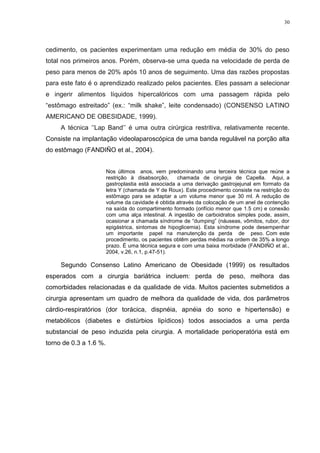 30




cedimento, os pacientes experimentam uma redução em média de 30% do peso
total nos primeiros anos. Porém, observa-se uma queda na velocidade de perda de
peso para menos de 20% após 10 anos de seguimento. Uma das razões propostas
para este fato é o aprendizado realizado pelos pacientes. Eles passam a selecionar
e ingerir alimentos líquidos hipercalóricos com uma passagem rápida pelo
“estômago estreitado” (ex.: “milk shake”, leite condensado) (CONSENSO LATINO
AMERICANO DE OBESIDADE, 1999).
     A técnica ‘’Lap Band’’ é uma outra cirúrgica restritiva, relativamente recente.
Consiste na implantação videolaparoscópica de uma banda regulável na porção alta
do estômago (FANDIÑO et al., 2004).


                        Nos últimos anos, vem predominando uma terceira técnica que reúne a
                        restrição à disabsorção,     chamada de cirurgia de Capella. Aqui, a
                        gastroplastia está associada a uma derivação gastrojejunal em formato da
                        letra Y (chamada de Y de Roux). Este procedimento consiste na restrição do
                        estômago para se adaptar a um volume menor que 30 ml. A redução de
                        volume da cavidade é obtida através da colocação de um anel de contenção
                        na saída do compartimento formado (orifício menor que 1.5 cm) e conexão
                        com uma alça intestinal. A ingestão de carboidratos simples pode, assim,
                        ocasionar a chamada síndrome de “dumping” (náuseas, vômitos, rubor, dor
                        epigástrica, sintomas de hipoglicemia). Esta síndrome pode desempenhar
                        um importante papel na manutenção da perda de peso. Com este
                        procedimento, os pacientes obtêm perdas médias na ordem de 35% a longo
                        prazo. É uma técnica segura e com uma baixa morbidade (FANDIÑO et al.,
                        2004, v.26, n.1, p.47-51).

     Segundo Consenso Latino Americano de Obesidade (1999) os resultados
esperados com a cirurgia bariátrica incluem: perda de peso, melhora das
comorbidades relacionadas e da qualidade de vida. Muitos pacientes submetidos a
cirurgia apresentam um quadro de melhora da qualidade de vida, dos parâmetros
cárdio-respiratórios (dor torácica, dispnéia, apnéia do sono e hipertensão) e
metabólicos (diabetes e distúrbios lipídicos) todos associados a uma perda
substancial de peso induzida pela cirurgia. A mortalidade perioperatória está em
torno de 0.3 a 1.6 %.
 