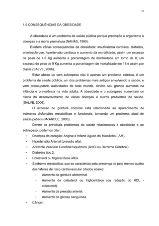 32




1.5 CONSEQUÊNCIAS DA OBESIDADE


     A obesidade é um problema de saúde pública porque predispõe o organismo à
doenças e a morte prematura (NAHÁS, 1999).
     Existem várias consequências da obesidade: insuficiência cardíaca, diabetes,
arteriosclerose, hipertensão cardíaca e aumento da mortalidade, assim um excesso
de peso de 4.5 Kg aumenta a porcentagem de mortalidade em torno de 8; um
excesso de peso de 9 Kg aumenta a porcentagem de mortalidade em 18 e assim por
diante (SALVE, 2006).
      Estar obeso ou com sobrepeso não é apenas um problema estético, é um
problema de saúde pública, um dos problemas mais antigos envolvendo a saúde, e
vem preocupando autoridades de todo mundo, devido seu grande aumento na
infância e prevalência na vida adulta. A obesidade e o sobrepeso aumentam os
riscos do desenvolvimento de várias doenças e outros problemas de saúde.
(SALVE, 2006).
      O excesso de gordura corporal está relacionado ao aparecimento de
inúmeras disfunções metabólicas e funcionais, tornando um problema atual de
saúde pública (McARDLE, 2003).
      Dentre os principais problemas de saúde relacionados à obesidade e ao
sobrepeso, podemos citar:
 •    Doenças do coração: Angina e Infarto Agudo do Miocárdio (IAM).
 •    Hipertensão Arterial (pressão alta).
 •    Acidente Vascular Cerebral Isquêmico (AVCI ou Derrame Cerebral).
 •    Diabetes tipo 2.
 •    Colesterol ou triglicerídeos altos.
 •    Síndrome metabólica: que se caracteriza pela presença de pelo menos quatro
      dos fatores de risco cardiovascular citados abaixo:
        ◦    Aumento da gordura abdominal.
        ◦    Aumento do colesterol ou triglicerídeos (ou redução do HDL -
             colesterol).
        ◦    Aumento da pressão arterial.
        ◦    Aumento da glicose sanguínea.
 •    Câncer.
 