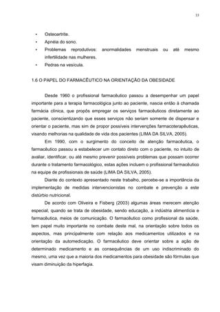 33




  •    Osteoartrite.
  •    Apnéia do sono.
  •    Problemas         reprodutivos:   anormalidades   menstruais   ou   até   mesmo
       infertilidade nas mulheres.
  •    Pedras na vesícula.


1.6 O PAPEL DO FARMACÊUTICO NA ORIENTAÇÃO DA OBESIDADE


       Desde 1960 o profissional farmacêutico passou a desempenhar um papel
importante para a terapia farmacológica junto ao paciente, nascia então à chamada
farmácia clínica, que propôs empregar os serviços farmacêuticos diretamente ao
paciente, conscientizando que esses serviços não seriam somente de dispensar e
orientar o paciente, mas sim de propor possíveis intervenções farmacoterapêuticas,
visando melhorias na qualidade de vida dos pacientes (LIMA DA SILVA, 2005).
       Em 1990, com o surgimento do conceito de atenção farmacêutica, o
farmacêutico passou a estabelecer um contato direto com o paciente, no intuito de
avaliar, identificar, ou até mesmo prevenir possíveis problemas que possam ocorrer
durante o tratamento farmacológico, estas ações incluem o profissional farmacêutico
na equipe de profissionais de saúde (LIMA DA SILVA, 2005).
       Diante do contexto apresentado neste trabalho, percebe-se a importância da
implementação de medidas intervencionistas no combate e prevenção a este
distúrbio nutricional.
       De acordo com Oliveira e Fisberg (2003) algumas áreas merecem atenção
especial, quando se trata de obesidade, sendo educação, a indústria alimentícia e
farmacêutica, meios de comunicação. O farmacêutico como profissional da saúde,
tem papel muito importante no combate deste mal, na orientação sobre todos os
aspectos, mas principalmente com relação aos medicamentos utilizados e na
orientação da automedicação. O farmacêutico deve orientar sobre a ação de
determinado medicamento e as consequências de um uso indiscriminado do
mesmo, uma vez que a maioria dos medicamentos para obesidade são fórmulas que
visam diminuição da hiperfagia.
 