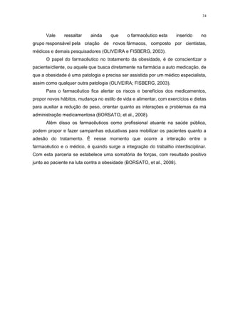 34




      Vale     ressaltar    ainda    que     o farmacêutico esta     inserido    no
grupo responsável pela criação de novos fármacos, composto por cientistas,
médicos e demais pesquisadores (OLIVEIRA e FISBERG, 2003).
      O papel do farmacêutico no tratamento da obesidade, é de conscientizar o
paciente/cliente, ou aquele que busca diretamente na farmácia a auto medicação, de
que a obesidade é uma patologia e precisa ser assistida por um médico especialista,
assim como qualquer outra patologia (OLIVEIRA; FISBERG, 2003).
      Para o farmacêutico fica alertar os riscos e benefícios dos medicamentos,
propor novos hábitos, mudança no estilo de vida e alimentar, com exercícios e dietas
para auxiliar a redução de peso, orientar quanto as interações e problemas da má
administração medicamentosa (BORSATO, et al., 2008).
      Além disso os farmacêuticos como profissional atuante na saúde pública,
podem propor e fazer campanhas educativas para mobilizar os pacientes quanto a
adesão do tratamento. É nesse momento que ocorre a interação entre o
farmacêutico e o médico, é quando surge a integração do trabalho interdisciplinar.
Com esta parceria se estabelece uma somatória de forças, com resultado positivo
junto ao paciente na luta contra a obesidade (BORSATO, et al., 2008).
 