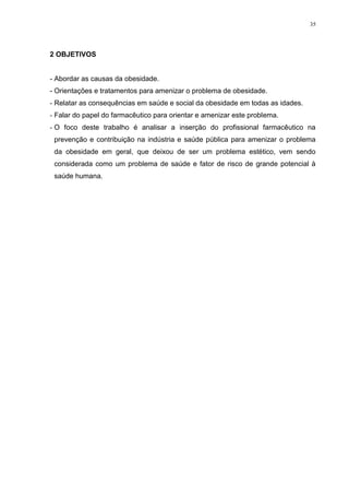 35




2 OBJETIVOS


- Abordar as causas da obesidade.
- Orientações e tratamentos para amenizar o problema de obesidade.
- Relatar as consequências em saúde e social da obesidade em todas as idades.
- Falar do papel do farmacêutico para orientar e amenizar este problema.
- O foco deste trabalho é analisar a inserção do profissional farmacêutico na
 prevenção e contribuição na indústria e saúde pública para amenizar o problema
 da obesidade em geral, que deixou de ser um problema estético, vem sendo
 considerada como um problema de saúde e fator de risco de grande potencial à
 saúde humana.
 