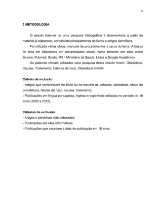 36




3 METODOLOGIA


     O estudo trata-se de uma pesquisa bibliográfica é desenvolvida a partir de
material já elaborado, constituído principalmente de livros e artigos científicos.
     Foi utilizada várias obras, manuais de procedimentos a cerca do tema. A busca
foi feita em bibliotecas em universidades locais, como também em sites como
Bireme, Pubmed, Scielo, MS - Ministério da Saúde, Lilacs e Google Acadêmico.
     As palavras chaves utilizadas para pesquisa deste estudo foram: Obesidade,
Causas, Tratamento, Fatores de risco, Obesidade infantil.


Critério de inclusão
- Artigos que contivessem no título ou no resumo as palavras, obesidade, idade de
prevalência, fatores de risco, causas, tratamento;
- Publicações em língua portuguesa, inglesa e espanhola editadas no período de 10
anos (2002 a 2012).


Critérios de exclusão
- Artigos e periódicos não indexados;
- Publicações em sites informativos;
- Publicações que excedem a data de publicação em 10 anos.
 