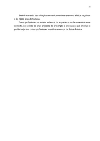 39




     Todo tratamento seja cirúrgico ou medicamentoso apresenta efeitos negativos
e de riscos a saúde humana.
     Como profissionais da saúde, sabemos da importância do farmacêutico neste
contexto, no sentido de criar proposta de prevenção e orientação que amenize o
problema junto a outros profissionais inseridos no campo da Saúde Pública.
 