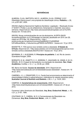 40




                                   REFERÊNCIAS


ALMEIDA, C.A.N.; BAPTISTA, M.E.C.; ALMEIDA, G.A.N.; FERRAZ, V.E.F.
Obesidade infanto-juvenil: uma proposta de classificação clínica. Pediatria, v. 26,
n.4, p.257-267, 2004.

ANVISA (Agência Nacional de Vigilância Sanitária). Legislação – Resolução Anvisa
nº 52/2011: Proibe o uso de anfepramona, femproporex e mazindol, seus sais e
isômeros. Disponível em: http://www.advocaciamedicahospitalar.com.br/?p=870.
Acesso em: 15 maio 2012.

ANVISA. Novas contraindicações de uso da sibutramina, ALERTA SNVS/
Anvisa/Nuvig/Gfarm no 01 [homepage na Internet]. [atualizado em 2010 Jan 28;
citado em 2010 Mar 16]. Disponível em: <http://
portal.anvisa.gov.br/wps/wcm/connect/5ed68b004131ef458f09df
b3f1e98cad/Alerta_n1sibutramina.pdf?MOD=AJPERES> Acesso em: 10 jul. 2012.

BASSETTE, F. FDA aprova novo remédio contra a obesidade. O Estado de
S.Paulo. Disponível em: <http://www.estadao.com.br/noticias/geral,fda-aprova-novo-
remedio-contra-a-obesidade,902378,0.htm> Acesso em: 19 jul. 2012.

BEHRMAN, R. I.; KLIEGMAN, R. Princípios da pediatria. 3. ed. Rio de Janeiro:
Guanabara Koogan, 2004.

BORSATO, D. M.; ZANETTI, C. C.; BORDINI, F.; KALEGARI, M.; ZANIN, S. M. W.;
MIGUEL, M. D. O papel do farmacêutico na orientação da obesidade. Rev. Visão
Acadêmica. Curitiba, v. 9, n. 1, p. 33-38, jun. 2008.

BS. Banco de Saúde. Causas da obesidade. 2010. Disponível em:
<http://www.bancodesaude.com.br/obesidade/causas-obesidade>. Acesso em: 16
de jul. 2012.

CAMPBELL, K. J.; CRAWFORD, D. A.; Family food environments as determinants of
preschoolaged children’s eating behaviors: implications for obesity prevention policy.
Australian Journal of Nutrition and Dietetics. v.58, n. 1, p. 19-24, 2001.

CAMPOS, S. Características do renascimento. 2009. Disponível em:
<http://www.drashirleydecampos.com.br/noticias/24626>. Acesso em: 27 de jul.
2012.

Consenso Latino Americano de Obesidade. Arq. Bras. Endocrinol. Metab., v. 43,
n.21, p. 21-67, 1999.

COUTINHO, W. F.; CABRAL, M. D. A Farmacoterapia da Obesidade nos
Consensos. Arq. Bras. Endocrinol. Metab., v.44, n.1, 2000.
 