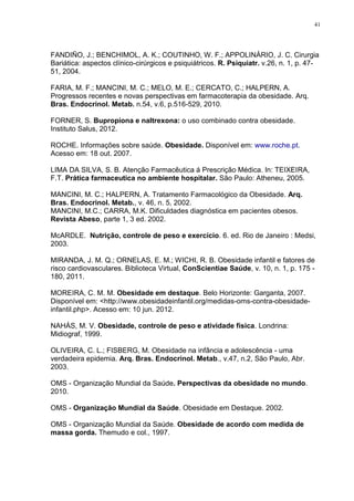 41




FANDIÑO, J.; BENCHIMOL, A. K.; COUTINHO, W. F.; APPOLINÁRIO, J. C. Cirurgia
Bariática: aspectos clínico-cirúrgicos e psiquiátricos. R. Psiquiatr. v.26, n. 1, p. 47-
51, 2004.

FARIA, M. F.; MANCINI, M. C.; MELO, M. E.; CERCATO, C.; HALPERN, A.
Progressos recentes e novas perspectivas em farmacoterapia da obesidade. Arq.
Bras. Endocrinol. Metab. n.54, v.6, p.516-529, 2010.

FORNER, S. Bupropiona e naltrexona: o uso combinado contra obesidade.
Instituto Salus, 2012.

ROCHE. Informações sobre saúde. Obesidade. Disponível em: www.roche.pt.
Acesso em: 18 out. 2007.

LIMA DA SILVA, S. B. Atenção Farmacêutica á Prescrição Médica. In: TEIXEIRA,
F.T. Prática farmaceutica no ambiente hospitalar. São Paulo: Atheneu, 2005.

MANCINI, M. C.; HALPERN, A. Tratamento Farmacológico da Obesidade. Arq.
Bras. Endocrinol. Metab., v. 46, n. 5, 2002.
MANCINI, M.C.; CARRA, M.K. Dificuldades diagnóstica em pacientes obesos.
Revista Abeso, parte 1, 3 ed. 2002.

McARDLE. Nutrição, controle de peso e exercício. 6. ed. Rio de Janeiro : Medsi,
2003.

MIRANDA, J. M. Q.; ORNELAS, E. M.; WICHI, R. B. Obesidade infantil e fatores de
risco cardiovasculares. Biblioteca Virtual, ConScientiae Saúde, v. 10, n. 1, p. 175 -
180, 2011.

MOREIRA, C. M. M. Obesidade em destaque. Belo Horizonte: Garganta, 2007.
Disponível em: <http://www.obesidadeinfantil.org/medidas-oms-contra-obesidade-
infantil.php>. Acesso em: 10 jun. 2012.

NAHÁS, M. V. Obesidade, controle de peso e atividade física. Londrina:
Midiograf, 1999.

OLIVEIRA, C. L.; FISBERG, M. Obesidade na infância e adolescência - uma
verdadeira epidemia. Arq. Bras. Endocrinol. Metab., v.47, n.2, São Paulo, Abr.
2003.

OMS - Organização Mundial da Saúde. Perspectivas da obesidade no mundo.
2010.

OMS - Organização Mundial da Saúde. Obesidade em Destaque. 2002.

OMS - Organização Mundial da Saúde. Obesidade de acordo com medida de
massa gorda. Themudo e col., 1997.
 