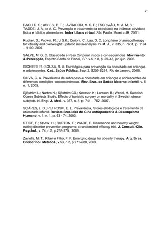 42




PAOLI D. S.; ABBES, P. T.; LAVRADOR, M. S. F.; ESCRIVÃO, M. A. M. S.;
TADDEI, J. A. de A. C. Prevenção e tratamento da obesidade na Infância: atividade
física e hábitos alimentares. Index Lilacs virtual. São Paulo: Moreira JR, 2011.

Rucker, D.; Padwal, R.; Li S.K.; Curioni, C.; Lau, D. C. Long term pharmacotherapy
for obesity and overweight: updated meta-analysis. B. M. J., v. 335, n. 7631, p. 1194
– 1199, 2007.

SALVE, M. G. C. Obesidade e Peso Corporal: riscos e consequências. Movimento
& Percepção, Espírito Santo de Pinhal, SP, v.6, n.8, p. 29-48, jan./jun. 2006.

SICHIERI, R.; SOUZA, R. A. Estratégias para prevenção da obesidade em crianças
e adolescentes. Cad. Saúde Pública, Sup. 2, S209-S234, Rio de Janeiro, 2008.

SILVA, G. A. Prevalência de sobrepeso e obesidade em crianças e adolescentes de
diferentes condições socioeconômicas. Rev. Bras. de Saúde Materno Infantil, v. 5
n. 1, 2005.

Sjöström L.; Narbro K.; Sjöström CD.; Karason K.; Larsson B.; Wedel, H. Swedish
Obese Subjects Study. Effects of bariatric surgery on mortality in Swedish obese
subjects. N. Engl. J. Med., v. 357, n. 8, p. 741 – 752, 2007.

SOARES, L. D.; PETROSKI, E. L. Prevalência, fatores etiológicos e tratamento da
obesidade infantil. Revista Brasileira de Cine antropometria & Desempenho
Humano, v. 1, n. 1, p. 63 - 74, 2003.

STICE, E.; SHAW, H.; BURTON, E.; WADE, E. Dissonance and healthy weight
eating disorder prevention programs: a randomized efficacy trial. J. Consult. Clin.
Psychol., v. 74, n.2, p.263-275, 2006.

Zanella, M. T.; Ribeiro Filho, F. F. Emerging drugs for obesity therapy. Arq. Bras.
Endocrinol. Metabol., v.53, n.2, p.271-280, 2009.
 