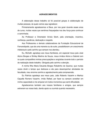 5




                          AGRADECIMENTOS


     A elaboração desse trabalho só foi possível graças à colaboração de
muitas pessoas, às quais vemos aqui agradecer.
     Primeiramente agradecemos a Deus, por nos guiar durante esses anos
de curso, muitas vezes que sentimos fraquejadas nos deu força para continuar
a caminhada.
     Ao Professor e Orientador Anísio Storti, pela orientação, incentivo,
confiança, paciência, dedicação e respeito.
     Aos Professores e demais colaboradores da Fundação Educacional de
Fernandópolis, que de uma maneira ou de outra, possibilitaram um crescimento
intelectual e pelo carinho que sempre nos atendeu.
     Eu, Michelli, agradeço aos meus familiares, em especial meus pais José
Alcino Borges e Shirley Martins de Souza, meus irmãos Alcino e Gabriel com
os quais compartilhei minhas preocupações e angústias durante todo o período
de realização deste trabalho. Obrigada pelo carinho e atenção.
     A minha filha Maria Eduarda Borges Robalinho de Queiroz, que muitas
vezes dividi o tempo que dedicava a ela para desempenhar atividades da
faculdade, meu enorme carinho e agradecimento pela compreensão.
     Eu Patrícia agradeço aos meus pais, João Roberto Vazarim e Mariluz
Cajuella Romero Vazarim, irmão Rafael, por fazer eu sempre acreditar em
minha capacidade e me amparar em todos momentos que senti dificuldade.
     Agradecemos também aos nossos familiares e amigos, que sempre
estiveram ao nosso lado, dando apoio ou ouvindo quando necessário.
 