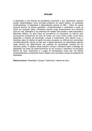 7




                                     RESUMO


A obesidade é uma doença de prevalência crescente e que, atualmente, assume
caráter epidemiológico como principal problema de saúde pública na sociedade
contemporânea. A obesidade é diagnosticada através do IMC - índice de massa
corporal decorre de fatores genéticos, comportamentais e ambientais e pode se
iniciar em qualquer idade. Entretanto quando surge precocemente nos primeiros
anos de vida, predispõe à sua presença em idades mais tardias e está associada a
diferentes fatores. As altas taxas da prevalência de obesidade na infância vêm
preocupando profissionais da área de saúde, por esse motivo estão sendo feitas
pesquisas a respeito da prevenção, causas e tratamentos. Nos últimos anos, o
interesse sobre os efeitos do ganho de peso excessivo na infância tem aumentado
consideravelmente, devido ao fato que o desenvolvimento da celularidade adiposa
neste período ser determinante nos padrões de composição corporal de um
indivíduo adulto. O objetivo deste estudo é revisar a literatura sobre a etiologia da
obesidade nas fases de desenvolvimento do ser humano e identificar os principais
fatores de risco, tratamento e o papel do farmacêutico nesta luta. Os fatores
comportamentais e ambientais foram citados como principais causas da epidemia de
obesidade.

Palavras-chave: Obesidade. Causas. Tratamento. Fatores de risco.
 
