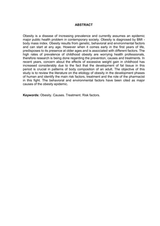 8




                                     ABSTRACT


Obesity is a disease of increasing prevalence and currently assumes an epidemic
major public health problem in contemporary society. Obesity is diagnosed by BMI -
body mass index. Obesity results from genetic, behavioral and environmental factors
and can start at any age. However when it comes early in the first years of life,
predisposes to its presence at older ages and is associated with different factors. The
high rates of prevalence of childhood obesity are worrying health professionals,
therefore research is being done regarding the prevention, causes and treatments. In
recent years, concern about the effects of excessive weight gain in childhood has
increased considerably due to the fact that the development of fat tissue in this
period is crucial in patterns of body composition of an adult. The objective of this
study is to review the literature on the etiology of obesity in the development phases
of human and identify the main risk factors, treatment and the role of the pharmacist
in this fight. The behavioral and environmental factors have been cited as major
causes of the obesity epidemic.


Keywords: Obesity. Causes. Treatment. Risk factors.
 