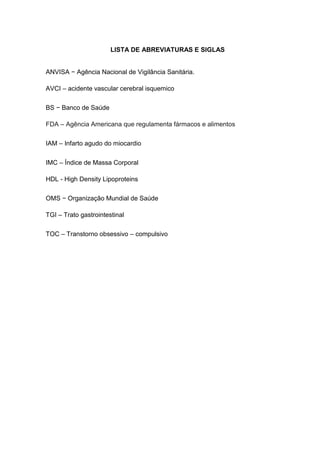 9




                       LISTA DE ABREVIATURAS E SIGLAS


ANVISA − Agência Nacional de Vigilância Sanitária.

AVCI – acidente vascular cerebral isquemico

BS − Banco de Saúde

FDA – Agência Americana que regulamenta fármacos e alimentos

IAM – Infarto agudo do miocardio

IMC – Índice de Massa Corporal

HDL - High Density Lipoproteins

OMS − Organização Mundial de Saúde

TGI – Trato gastrointestinal

TOC – Transtorno obsessivo – compulsivo
 