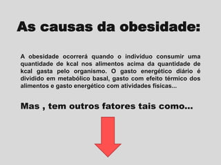 As causas da obesidade:
A obesidade ocorrerá quando o indivíduo consumir uma
quantidade de kcal nos alimentos acima da quantidade de
kcal gasta pelo organismo. O gasto energético diário é
dividido em metabólico basal, gasto com efeito térmico dos
alimentos e gasto energético com atividades físicas...

Mas , tem outros fatores tais como...

 