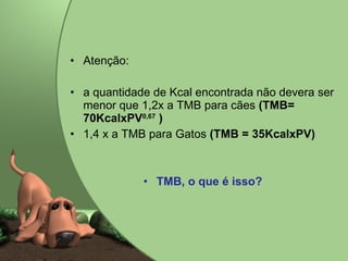 Atenção:  a quantidade de Kcal encontrada não devera ser menor que 1,2x a TMB para cães  (TMB= 70KcalxPV 0,67  ) 1,4 x a TMB para Gatos  (TMB = 35KcalxPV) TMB, o que é isso?  