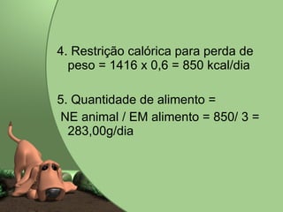 4. Restrição calórica para perda de peso = 1416 x 0,6 = 850 kcal/dia 5. Quantidade de alimento =  NE animal / EM alimento = 850/ 3 = 283,00g/dia 