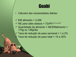 Guabi   Cálculos das necessidades diárias: EM alimento = 3,356 NE para cães obesos = 72xPV 0,75 ou 0,67 Quantidade de alimento = NE/EMalimento = 170g ou 136g/dia Taxa de redução de peso semanal = 1 a 2% Taxa de redução de peso total = 15 a 30% 
