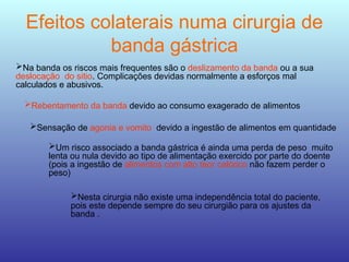 Efeitos colaterais numa cirurgia de
banda gástrica
Na banda os riscos mais frequentes são o deslizamento da banda ou a sua
deslocação do sitio. Complicações devidas normalmente a esforços mal
calculados e abusivos.
Rebentamento da banda devido ao consumo exagerado de alimentos
Sensação de agonia e vomito devido a ingestão de alimentos em quantidade
Um risco associado a banda gástrica é ainda uma perda de peso muito
lenta ou nula devido ao tipo de alimentação exercido por parte do doente
(pois a ingestão de alimentos com alto teor calórico não fazem perder o
peso)
Nesta cirurgia não existe uma independência total do paciente,
pois este depende sempre do seu cirurgião para os ajustes da
banda .
 