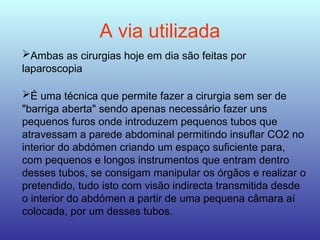 A via utilizada
Ambas as cirurgias hoje em dia são feitas por
laparoscopia
É uma técnica que permite fazer a cirurgia sem ser de
"barriga aberta" sendo apenas necessário fazer uns
pequenos furos onde introduzem pequenos tubos que
atravessam a parede abdominal permitindo insuflar CO2 no
interior do abdómen criando um espaço suficiente para,
com pequenos e longos instrumentos que entram dentro
desses tubos, se consigam manipular os órgãos e realizar o
pretendido, tudo isto com visão indirecta transmitida desde
o interior do abdómen a partir de uma pequena câmara aí
colocada, por um desses tubos.
 