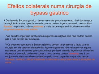 Efeitos colaterais numa cirurgia de
bypass gástrico
Os risco de Bypass gástrico devem-se mais propriamente ao nível dos tempos
de deglutição e dos tipos de comida que se podem ingerir passando de comidas
líquidas no primeiro mês a pastosas e mais tarde e que se introduzem comidas
progressivamente mais sólidas.
As bebidas ingeridas também tem algumas restrições pois não podem conter
gás e não devem ser açucaras.
Os doentes operados a Bypass gástrico devem ter presente o facto da sua
cirurgia ser de carácter disabsortivo logo o organismo não vai absorver alguns
nutrientes dos alimentos que consumimos por isso, quando ingerirmos alimentos
doces por exemplo podemos correr o risco de nos causar dumping que é um
conjunto de sintomas desencadeados pelo nosso organismo que vão desde
náuseas, vómitos, cólicas intestinais e tremores e ate podem levar a situações de
coma ….
 