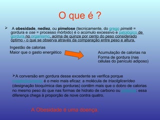 O que é ?
 A obesidade, nediez, ou pimelose (tecnicamente, do grego pimelē =
gordura e ose = processo mórbido) é o acúmulo excessivo e patológico de
gordura no organismo, acima de quinze por cento do peso considerado
óptimo - o que se observa através da comparação entre peso e altura.
Ingestão de calorias
Maior que o gasto energético
A conversão em gordura desse excedente se verifica porque
metabolicamente é o meio mais eficaz: a molécula de triacilglicerídeo
(designação bioquímica das gorduras) contêm mais que o dobro de calorias
no mesmo peso do que nas formas de hidrato de carbono ou proteína: essa
diferença chega à proporção de nove contra quatro.
A Obesidade é uma doença.
Acumulação de calorias na
Forma de gordura (nas
células do panículo adiposo)
 
