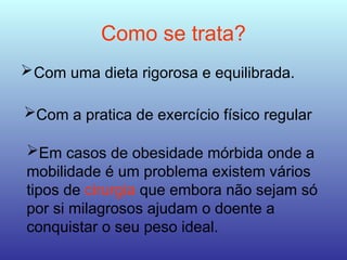 Como se trata?
Com uma dieta rigorosa e equilibrada.
Com a pratica de exercício físico regular
Em casos de obesidade mórbida onde a
mobilidade é um problema existem vários
tipos de cirurgia que embora não sejam só
por si milagrosos ajudam o doente a
conquistar o seu peso ideal.
 