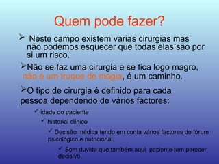 Quem pode fazer?
 Neste campo existem varias cirurgias mas
não podemos esquecer que todas elas são por
si um risco.
Não se faz uma cirurgia e se fica logo magro,
não é um truque de magia, é um caminho.
O tipo de cirurgia é definido para cada
pessoa dependendo de vários factores:
 idade do paciente
 historial clínico
 Decisão médica tendo em conta vários factores do fórum
psicológico e nutricional.
 Sem duvida que também aqui paciente tem parecer
decisivo
 