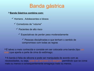 Banda gástrica
 Homens , Adolescentes e Idosos
 Comedores de "volume"
 Pacientes de alto risco
 Expectativas de perder peso moderadamente
 Pessoas disciplinadas e que tenham o sentido de
compromisso com todas as regras
Banda Gástrica combina com:
É talvez a mais conhecida e consiste em ser colocada uma banda (tipo um
anel) que aperta a parte de cima do estômago.
A banda é feita de silicone e pode ser manipulada de acordo com as
necessidades, ou seja, pode ser apertada ou alargada permitindo que se coma
mais ou menos e consequentemente emagreça mais ou menos.
 