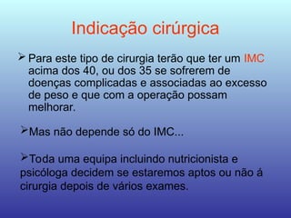 Indicação cirúrgica
 Para este tipo de cirurgia terão que ter um IMC
acima dos 40, ou dos 35 se sofrerem de
doenças complicadas e associadas ao excesso
de peso e que com a operação possam
melhorar.
Mas não depende só do IMC...
Toda uma equipa incluindo nutricionista e
psicóloga decidem se estaremos aptos ou não á
cirurgia depois de vários exames.
 