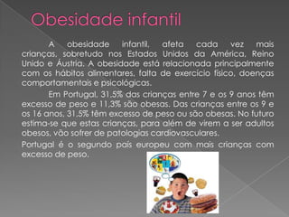 A    obesidade    infantil, afeta   cada     vez   mais
crianças, sobretudo nos Estados Unidos da América, Reino
Unido e Áustria. A obesidade está relacionada principalmente
com os hábitos alimentares, falta de exercício físico, doenças
comportamentais e psicológicas.
       Em Portugal, 31,5% das crianças entre 7 e os 9 anos têm
excesso de peso e 11,3% são obesas. Das crianças entre os 9 e
os 16 anos, 31,5% têm excesso de peso ou são obesas. No futuro
estima-se que estas crianças, para além de virem a ser adultos
obesos, vão sofrer de patologias cardiovasculares.
Portugal é o segundo país europeu com mais crianças com
excesso de peso.
 