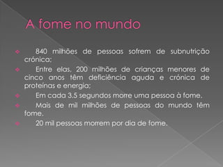       840 milhões de pessoas sofrem de subnutrição
    crónica;
      Entre elas, 200 milhões de crianças menores de
    cinco anos têm deficiência aguda e crónica de
    proteínas e energia;
      Em cada 3.5 segundos morre uma pessoa à fome.
      Mais de mil milhões de pessoas do mundo têm
    fome.
      20 mil pessoas morrem por dia de fome.
 