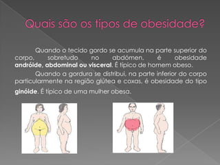 Quando o tecido gordo se acumula na parte superior do
corpo,     sobretudo    no     abdómen,        é      obesidade
andróide, abdominal ou visceral. É típico de homem obeso.
       Quando a gordura se distribui, na parte inferior do corpo
particularmente na região glútea e coxas, é obesidade do tipo
ginóide. É típico de uma mulher obesa.
 