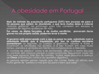 Mais de metade da população portuguesa (53%) tem excesso de peso e
há pessoas que sofrem de obesidade, o que leva muitas delas a colocar
“bandas gástricas” no estômago para não comerem em excesso e
poderem ter alguma qualidade de vida.
Por vezes, as dietas forçadas, e de muitos sacrifícios, provocam riscos
graves na sua própria saúde, podendo levar à morte.

O governo está preocupado com o que se passa no pais, sobretudo com a
obesidade infantil, que é inquietante, por isso as cantinas escolares
aumentaram os legumes, os cozidos e grelhados, saladas e frutas e
incentivam as atividades nos recreios, e a não ficarem em casa muito
tempo, paradas e sentadas em frente aos computadores e televisão.
A “comida de plástico” como a do McDonalds, dificulta a tarefa dos pais
no controlo das crianças porque a nossa juventude frequentam cada vez
mais esses espaços. Esse tipo de comida, muitas vezes provoca a doença
de Chron (inflamação crónica do aparelho digestivo).
As pessoas deviam pensar naquilo que vão comer. Existe um ditado que
muita gente diz “perdoa o mal que faz para o bem que sabe”
 