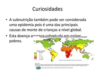 Curiosidades
• A subnutrição também pode ser considerada
  uma epidemia pois é uma das principais
  causas de morte de crianças a nível global.
• Esta doença aparece sobretudo em países
  pobres.
 