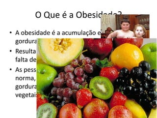 O Que é a Obesidade?
• A obesidade é a acumulação excessiva de
  gordura corporal.
• Resulta de uma alimentação sem regras e da
  falta de exercício físico.
• As pessoas que sofrem de obesidade têm, por
  norma, uma alimentação rica em açúcares e
  gorduras saturadas, e pobre em fibras,
  vegetais e fruta.
 