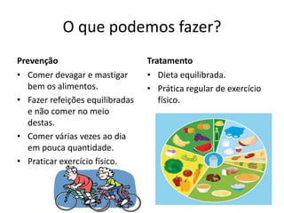 O que podemos fazer?
Prevenção                        Tratamento
• Comer devagar e mastigar       • Dieta equilibrada.
   bem os alimentos.             • Prática regular de exercício
• Fazer refeições equilibradas      físico.
   e não comer no meio
   destas.
• Comer várias vezes ao dia
   em pouca quantidade.
• Praticar exercício físico.
 