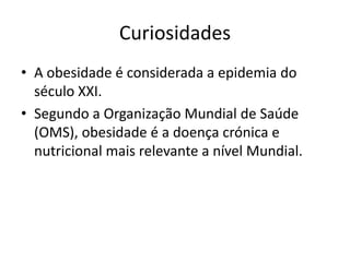 Curiosidades
• A obesidade é considerada a epidemia do
  século XXI.
• Segundo a Organização Mundial de Saúde
  (OMS), obesidade é a doença crónica e
  nutricional mais relevante a nível Mundial.
 