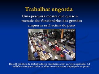 Trabalhar engorda   Dos 22 milhões de trabalhadores brasileiros com carteira assinada, 3.1 milhões almoçam todos os dias no restaurante da própria empresa  Uma pesquisa mostra que quase a metade dos funcionários das grandes empresas está acima do peso   