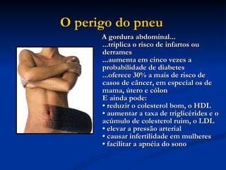 O perigo do pneu   A gordura abdominal...  ...triplica o risco de infartos ou derrames ...aumenta em cinco vezes a probabilidade de diabetes ...oferece 30% a mais de risco de casos de câncer, em especial os de mama, útero e cólon  E ainda pode:  • reduzir o colesterol bom, o HDL • aumentar a taxa de triglicérides e o acúmulo de colesterol ruim, o LDL  • elevar a pressão arterial  • causar infertilidade em mulheres  • facilitar a apnéia do sono  
