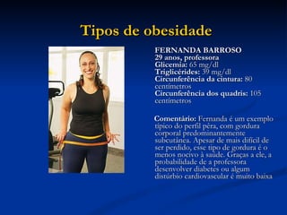 FERNANDA BARROSO 29 anos, professora  Glicemia:  65 mg/dl  Triglicérides:  39 mg/dl  Circunferência da cintura:  80 centímetros  Circunferência dos quadris:  105 centímetros  Comentário:  Fernanda é um exemplo típico do perfil pêra, com gordura corporal predominantemente subcutânea. Apesar de mais difícil de ser perdido, esse tipo de gordura é o menos nocivo à saúde. Graças a ele, a probabilidade de a professora desenvolver diabetes ou algum distúrbio cardiovascular é muito baixa  Tipos de obesidade   