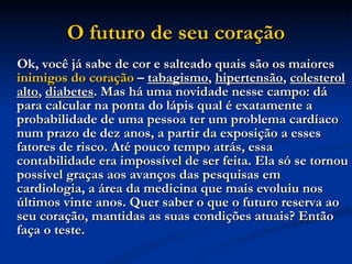 O futuro de seu coração Ok, você já sabe de cor e salteado quais são os maiores  inimigos do coração  –  tabagismo ,  hipertensão ,  colesterol alto ,  diabetes . Mas há uma novidade nesse campo: dá para calcular na ponta do lápis qual é exatamente a probabilidade de uma pessoa ter um problema cardíaco num prazo de dez anos, a partir da exposição a esses fatores de risco. Até pouco tempo atrás, essa contabilidade era impossível de ser feita. Ela só se tornou possível graças aos avanços das pesquisas em cardiologia, a área da medicina que mais evoluiu nos últimos vinte anos. Quer saber o que o futuro reserva ao seu coração, mantidas as suas condições atuais? Então faça o teste.   