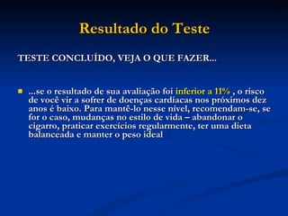 Resultado do Teste TESTE CONCLUÍDO, VEJA O QUE FAZER... ...se o resultado de sua avaliação foi  inferior a 11%   , o risco de você vir a sofrer de doenças cardíacas nos próximos dez anos é baixo. Para mantê-lo nesse nível, recomendam-se, se for o caso, mudanças no estilo de vida – abandonar o cigarro, praticar exercícios regularmente, ter uma dieta balanceada e manter o peso ideal  