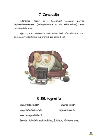 7.Conclusão
     Adorámos       fazer     este   trabalho!!!    Algumas      partes
impressionaram-nos    (principalmente    a   da    subnutrição),   mas
gostámos do tema.

     Agora que estamos a escrever a conclusão não sabemos como
correu a atividade mas esperamos que corra bem!




                      8.Bibliografia
     www.wikipedia.com                         www.google.pt

     www.niafs.faefi.ufu.br                  veja.abril.com.br

     www.deco.proteste.pt

     Grande dicionário enciclopédico, Ediclube, vários autores.




                                                                          10
 