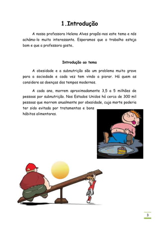 1.Introdução
     A nossa professora Helena Alves propôs-nos este tema e nós
achámo-lo muito interessante. Esperamos que o trabalho esteja
bom e que a professora goste.



                       Introdução ao tema

     A obesidade e a subnutrição são um problema muito grave
para a sociedade e cada vez tem vindo a piorar. Há quem as
considere as doenças dos tempos modernos.

     A cada ano, morrem aproximadamente 3,5 a 5 milhões de
pessoas por subnutrição. Nos Estados Unidos há cerca de 300 mil
pessoas que morrem anualmente por obesidade, cuja morte poderia
ter sido evitada por tratamentos e bons
hábitos alimentares.




                                                                  3
 