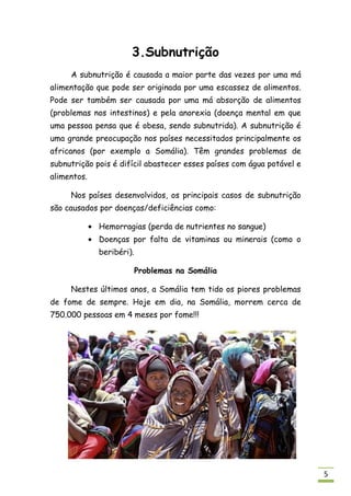 3.Subnutrição
     A subnutrição é causada a maior parte das vezes por uma má
alimentação que pode ser originada por uma escassez de alimentos.
Pode ser também ser causada por uma má absorção de alimentos
(problemas nos intestinos) e pela anorexia (doença mental em que
uma pessoa pensa que é obesa, sendo subnutrida). A subnutrição é
uma grande preocupação nos países necessitados principalmente os
africanos (por exemplo a Somália). Têm grandes problemas de
subnutrição pois é difícil abastecer esses países com água potável e
alimentos.

     Nos países desenvolvidos, os principais casos de subnutrição
são causados por doenças/deficiências como:

             Hemorragias (perda de nutrientes no sangue)
             Doenças por falta de vitaminas ou minerais (como o
             beribéri).

                          Problemas na Somália

     Nestes últimos anos, a Somália tem tido os piores problemas
de fome de sempre. Hoje em dia, na Somália, morrem cerca de
750.000 pessoas em 4 meses por fome!!!




                                                                       5
 