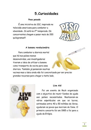5.Curiosidades
                 Peso pesado

     É uma iniciativa da SIC, inspirada na
televisão americana para combater a
obesidade. Já está na 2ª temporada. Os
concorrentes chegam a pesar mais de 200
quilogramas!!!



             A banana revolucionária

     Para combater a diarreia mortal
que há nos países menos
desenvolvidos, uns investigadores
tiveram a ideia de utilizar a banana
como transporte da vacina para essa
diarreia. Também já pensaram noutras
vacinas mas a ideia ainda não foi concretizada por ser preciso
grandes recursos para chegar a tanto lado.



                                              Live Aid

                               Foi um evento de Rock organizado
                          com o objectivo de reunir fundos de ajuda
                          aos países necessitados.       Realizaram-se
                          vários espetáculos em que os lucros,
                          estimados entre 40 a 50 milhões de libras,
                          ajudaram os povos que morriam de fome. O
                          primeiro concerto foi em 1985 e foi para a
                          ajuda da Etiópia.



                                                                         7
 