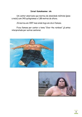 Israel Kamakawiwoʻole

     Um cantor americano que morreu de obesidade mórbida (peso
a mais) com 343 quilogramas e 1,88 metros de altura.

     Já morreu em 1997 mas ainda hoje em dia é famoso.

      Ficou famoso por cantar o tema “Over the rainbow” já antes
interpretado por outros cantores.




                                                                   8
 