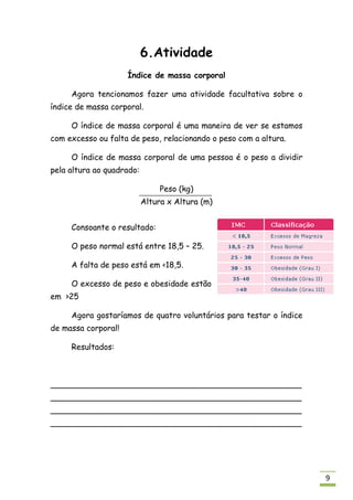 6.Atividade
                     Índice de massa corporal

     Agora tencionamos fazer uma atividade facultativa sobre o
índice de massa corporal.

     O índice de massa corporal é uma maneira de ver se estamos
com excesso ou falta de peso, relacionando o peso com a altura.

     O índice de massa corporal de uma pessoa é o peso a dividir
pela altura ao quadrado:

                                Peso (kg)
                           Altura x Altura (m)


     Consoante o resultado:

     O peso normal está entre 18,5 – 25.

     A falta de peso está em <18,5.

     O excesso de peso e obesidade estão
em >25

     Agora gostaríamos de quatro voluntários para testar o índice
de massa corporal!

     Resultados:



__________________________________________________
__________________________________________________
__________________________________________________
__________________________________________________




                                                                    9
 